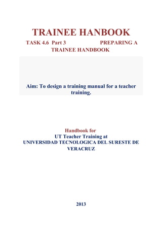 TRAINEE HANBOOK
TASK 4.6 Part 3        PREPARING A
         TRAINEE HANDBOOK




 Aim: To design a training manual for a teacher
                    training.




                Handbook for
            UT Teacher Training at
UNIVERSIDAD TECNOLOGICA DEL SURESTE DE
               VERACRUZ




                     2013
 