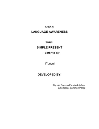 AREA 1:

LANGUAGE AWARENESS


       TOPIC:

  SIMPLE PRESENT
     - Verb “to be”



       1stLevel


   DEVELOPED BY:


              Ma.del Socorro Esquivel Juárez
                  Julio César Sánchez Pérez
 