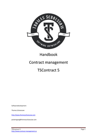 TSContract 5 Page 1
http://www.contract-management.co
Handbook
Contract management
TSContract 5
Softwaredevelopment
Thomas Schoessow
http://www.thomasschoessow.com
posteingang@thomasschoessow.com
Digital unterschrieben von Thomas
Schössow
Datum: 2016.03.21 15:26:58 +01'00'
 