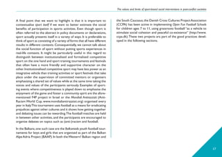 The values and limits of sport-based social interventions in post-conflict societies
17
the South Caucasus,the Danish Cross Cultures ProjectAssociation
(CCPA) has been active in implementing Open Fun Football Schools
for children ages 7 to 11, using grassroots football “as a vehicle to
stimulate social cohesion and peaceful co-existence” (http://www.
ccpa.dk).These two projects ara part of the good practices devel-
oped in the following sections.
A final point that we want to highlight is that it is important to
contextualise sport itself if we want to better estimate the social
benefits of participation in sports activities. Even though sport is
often referred to the abstract in policy documents or declarations,
sport actually presents itself in a variety of ways. It is preferable to
think of sport as consisting of a variety of forms that all have different
results in different contexts. Consequentially, we cannot talk about
the social function of sport without putting sports experiences in
real-life contexts. It might be particularly useful in this regard to
distinguish between institutionalised and formalised competitive
sport on the one hand and sport training,tournaments and festivals
that often have a more friendly and supportive character on the
other.Institutionalised competitive sport may have less power as an
integrative vehicle than training activities or sport festivals that take
place under the supervision of committed mentors or organisers
emphasizing a shared set of values while at the same time taking the
voices and values of the participants seriously. Examples of sport-
ing events where competitiveness is played down to emphasise the
enjoyment of the game and foster a community spirit are the afore-
mentioned F4P project in Israel or the Mondiali Antirazzisti (Anti-
Racism World Cup, www.mondialiantirazzisti.org) organised every
year in Italy.This tournament uses football as a means for eradicating
prejudices against other cultures and it shows how getting together
and debating issues can be rewarding.The football matches are held
in between other activities, and the participants are encouraged to
organise debates on topics such as (anti-)racism and football.
In the Balkans,one such case are the Balkaniads youth football tour-
naments for boys and girls that are organised as part of the Balkan
AlpeAdria Project (BAAP).In both theWestern? Balkan region and
 