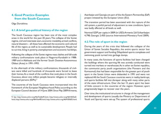 41
Azerbaijan and Georgia are part of the the Eastern Partnership (EaP)
project initiated by the European Union (EU).
The transition period has been associated with the rupture of the
old system,a painful period of adjustment to new conditions.Sport
was badly affected at all levels as well.
Nominal GDP per capita in 2009 (in USD):Armenia:2,615;Azerbaijan:
4,798, Georgia: 2,450 (source: International Monetary Fund 2009).
4.2.The role of sport in the region
During the years of the crisis that followed the collapse of the
Union of Soviet Socialist Republics, the entire sports sector lost
government support and funding.Dilapidated sports complexes and
swimming pools turned into garbage dumps.
In many cases, the functions of sports facilities had been changed:
the buildings where the sporting life was actively conducted were
turned into markets or warehouses.As in other ex-Soviet republics,
the communist party youth organisations (the Pioneers and the
Komsomol) that had been responsible for the greater part of youth
sport in the Soviet Union were disbanded in 1991 and were not
replaced.All the South Caucasus countries were,in reality,bankrupt,
and sports facilities fell into disrepair along with many other parts
of the state infrastructure. Over the last 15 years sport has been
of little concern in the countries of the region. However, sport
pregressively began to recover over the years.
Over time,the institutional structures in charge of the management
and development of sports (usually the Ministry or Department of
Youth and Sports) were set-up.The system of professional sports
4. Good Practice Examples
from the South Caucasus
Olga Dorokhina
4.1.A brief geo-political history of the region
The South Caucasus region has been one of the most complex
areas in the world for the past 20 years.The collapse of the Soviet
regime,civil and interstate wars,economic instability,armed conflicts,
natural disasters – all these have affected the economic and cultural
life of the region, as well as its sustainable development. People had
to survive,living in poverty,unemployment and economic hardships.
Following the collapse of the Soviet regime mass clashes and full-scale
military confrontations took place in Nagorno-Karabakh in 1988-
1989 and in Abkhazia and the former South Ossetian Autonomous
Oblast (Area) in 1991-1993.
In the aftermath of the military confrontations, thousands of civil-
ians were killed and hundreds of thousands were forced to leave
their homes.As a result of the conflicts that took place in the South
Caucasus, about one million people became refugees or internally
displaced persons (IDPs).9
The countries of the South Caucasus were incorporated into the
framework of the European Neighbourhood Policy according to the
European Council decision of 14 June 2004.Since May 2009Armenia,
9. See http://www.unhcr.org/4bd7edbd9.html, http://www.unhcr.org/4641835e0.
html,http://www.unhcr.org/4641be4f0.html,http://www.unhcr.org/464183605.html.
 