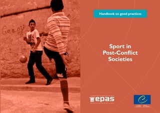 Handbook on good practices
Since the Enlarged Partial Agreement on Sport (EPAS) was set up in 2007, one of its major
priorities has been the promotion of diversity in and through sport. To this end, the Council
of Europe has developed a pan-European programme involving a variety of stakeholders from
public authorities and the world of sport. All have an important role to play in reversing
the discriminatory trends currently observed in sport and in promoting sport as a means
of fostering diversity and social cohesion.
This collection of handbooks of good practices is an illustration of current policies and
practices throughout Europe. Its aim is to disseminate and share positive experiences
highlighting the potential of sport for promoting the Council of Europe’s fundamental
values of human rights.
http://www.coe.int/epas
Sport in
Post-Conflict
Societies
 