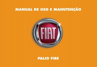 MANUAL DE USO E MANUTENÇÃO
PORTUGUÊS
Palio
Fire
-
Impresso
60355672
-
VI/2016
PALIO FIRE
A FIAT, além de produzir
automóveis com alta tecnologia
e design único, também investe
em ações socioculturais e ambi-
entais, pois acredita na parceria
de todos os setores da socie-
dade para o desenvolvimento
sustentável do Brasil. Conheça
essas iniciativas pelo site:
www.fiat.com.br/sustentabilidade
COPYRIGHT BY FCA FIAT CHRYSLER AUTOMÓVEIS BRASIL LTDA. - PRINTED IN BRAZIL
As informações contidas neste manual correspondem às características do veículo na data de sua publicação. A fabricante, porém, poderá alterar as
características do veículo, em razão de modiﬁcações de natureza técnica ou comercial, sem prejudicar as características básicas do produto. Este ma-
nual apresenta informações sobre diferentes versões do automóvel. Conﬁra as características especíﬁcas do veículo que você adquiriu. Este manual
disponibiliza as informações necessárias para garantir a boa e segura utilização do seu veículo. Orientamos-lhe, ainda, veriﬁcar eventuais informações
sobre o veículo, que se encontram disponíveis no site www.ﬁat.com.br > menu > já tenho um Fiat > manual de seu Fiat. Eventuais dúvidas poderão ser
esclarecidas junto à Rede de Concessionárias Fiat e ou pela Central de Relacionamento Fiat, através dos telefones nº 0800-282-1001 ou 0800-707-1000.
Esta publicação foi produzida
com papel certificado FSC
 