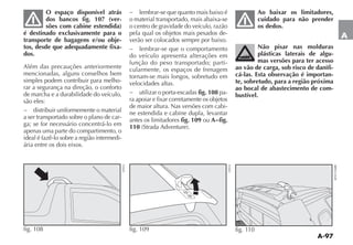 A-97
A
O espaço disponível atrás
dos bancos fig. 107 (ver-
sões com cabine estendida)
é destinado exclusivamente para o
transporte de bagagens e/ou obje-
tos, desde que adequadamente fixa-
dos.
Além das precauções anteriormente
mencionadas, alguns conselhos bem
simples podem contribuir para melho-
rar a segurança na direção, o conforto
de marcha e a durabilidade do veículo,
são eles:
− distribuir uniformemente o material
a ser transportado sobre o plano de car-
ga; se for necessário concentrá-lo em
apenas uma parte do compartimento, o
ideal é fazê-lo sobre a região intermedi-
ária entre os dois eixos.
− lembrar-se que quanto mais baixo é
o material transportado, mais abaixa-se
o centro de gravidade do veículo, razão
pela qual os objetos mais pesados de-
verão ser colocados sempre por baixo.
− lembrar-se que o comportamento
do veículo apresenta alterações em
função do peso transportado; parti-
cularmente, os espaços de frenagem
tornam-se mais longos, sobretudo em
velocidades altas.
− utilizar o porta-escadas fig. 108 pa-
ra apoiar e fixar corretamente os objetos
de maior altura. Nas versões com cabi-
ne estendida e cabine dupla, levantar
antes os limitadores fig. 109 ou A−fig.
110 (Strada Adventure).
Ao baixar os limitadores,
cuidado para não prender
os dedos.
Não pisar nas molduras
plásticas laterais de algu-
mas versões para ter acesso
ao vão de carga, sob risco de danifi-
cá-las. Esta observação é importan-
te, sobretudo, para a região próxima
ao bocal de abastecimento de com-
bustível.
fig. 108
ST033
fig. 109 ST035 fig. 110
4EN1336BR
 