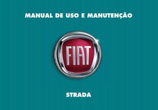 MANUAL DE USO E MANUTENÇÃO
PORTUGUÊS
Strada
-
Impresso
60355679
-
VI/2016
STRADA
A FIAT, além de produzir
automóveis com alta tecnologia
e design único, também investe
em ações socioculturais e ambi-
entais, pois acredita na parceria
de todos os setores da socie-
dade para o desenvolvimento
sustentável do Brasil. Conheça
essas iniciativas pelo site:
www.fiat.com.br/sustentabilidade
COPYRIGHT BY FCA FIAT CHRYSLER AUTOMÓVEIS BRASIL LTDA. - PRINTED IN BRAZIL
As informações contidas neste manual correspondem às características do veículo na data de sua publicação. A fabricante, porém, poderá alterar as
características do veículo, em razão de modiﬁcações de natureza técnica ou comercial, sem prejudicar as características básicas do produto. Este ma-
nual apresenta informações sobre diferentes versões do automóvel. Conﬁra as características especíﬁcas do veículo que você adquiriu. Este manual
disponibiliza as informações necessárias para garantir a boa e segura utilização do seu veículo. Orientamos-lhe, ainda, veriﬁcar eventuais informações
sobre o veículo, que se encontram disponíveis no site www.ﬁat.com.br > menu > já tenho um Fiat > manual de seu Fiat. Eventuais dúvidas poderão ser
esclarecidas junto à Rede de Concessionárias Fiat e ou pela Central de Relacionamento Fiat, através dos telefones nº 0800-282-1001 ou 0800-707-1000.
Esta publicação foi produzida
com papel certificado FSC
 