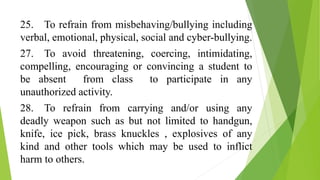 25. To refrain from misbehaving/bullying including
verbal, emotional, physical, social and cyber-bullying.
27. To avoid threatening, coercing, intimidating,
compelling, encouraging or convincing a student to
be absent from class to participate in any
unauthorized activity.
28. To refrain from carrying and/or using any
deadly weapon such as but not limited to handgun,
knife, ice pick, brass knuckles , explosives of any
kind and other tools which may be used to inflict
harm to others.
 