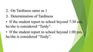 2. On Tardiness same as 1
3. Determination of Tardiness
• If the student report to school beyond 7:30 am,
he/she is considered “Tardy”.
• If the student report to school beyond 1:00 pm,
he/she is considered “Tardy”.
 