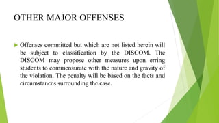 OTHER MAJOR OFFENSES
 Offenses committed but which are not listed herein will
be subject to classification by the DISCOM. The
DISCOM may propose other measures upon erring
students to commensurate with the nature and gravity of
the violation. The penalty will be based on the facts and
circumstances surrounding the case.
 