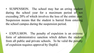 • SUSPENSION. The school may bar an erring student
during the school year for a maximum period of not
exceeding 20% of which involves the loss of the entire year.
Suspension means that the student is barred from entering
the school campus during the suspension period.
• EXPULSION. The penalty of expulsion is an extreme
form of administrative sanction which debars the student
from all public and private schools. To be valid the penalty
of expulsion requires approval by DepEd.
 