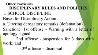 Other Provisions
DISCIPLINARY RULES AND POLICIES
1. SCHOOL DISCIPLINE
Bases for Disciplinary Action
a. Uttering derogatory remarks (defamation)
Sanction: 1st offense - Warning with a letter of
apology signed:
2nd offense - suspension for 3 days with
work; and
3rd offense – dismissal
 