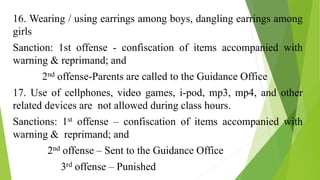 16. Wearing / using earrings among boys, dangling earrings among
girls
Sanction: 1st offense - confiscation of items accompanied with
warning & reprimand; and
2nd offense-Parents are called to the Guidance Office
17. Use of cellphones, video games, i-pod, mp3, mp4, and other
related devices are not allowed during class hours.
Sanctions: 1st offense – confiscation of items accompanied with
warning & reprimand; and
2nd offense – Sent to the Guidance Office
3rd offense – Punished
 