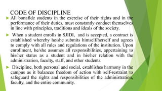 CODE OF DISCIPLINE
 All bonafide students in the exercise of their rights and in the
performance of their duties, must constantly conduct themselves
in line with principles, traditions and ideals of the society.
 When a student enrolls in SJIDI, and is accepted, a contract is
established whereby he/she submits himself/herself and agrees
to comply with all rules and regulations of the institution. Upon
enrollment, he/she assumes all responsibilities, appertaining to
his/her status as a student and in his/her relation with the
administration, faculty, staff, and other students.
 Discipline, both personal and social, establishes harmony in the
campus as it balances freedom of action with self-restraint to
safeguard the rights and responsibilities of the administration,
faculty, and the entire community.
 