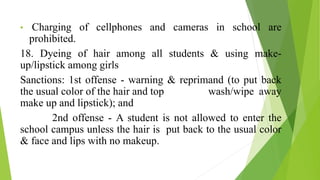 • Charging of cellphones and cameras in school are
prohibited.
18. Dyeing of hair among all students & using make-
up/lipstick among girls
Sanctions: 1st offense - warning & reprimand (to put back
the usual color of the hair and top wash/wipe away
make up and lipstick); and
2nd offense - A student is not allowed to enter the
school campus unless the hair is put back to the usual color
& face and lips with no makeup.
 
