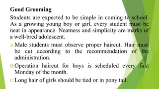 Good Grooming
Students are expected to be simple in coming to school.
As a growing young boy or girl, every student must be
neat in appearance. Neatness and simplicity are marks of
a well-bred adolescent.
A.Male students must observe proper haircut. Hair must
be cut according to the recommendation of the
administration.
B.Operation haircut for boys is scheduled every first
Monday of the month.
C.Long hair of girls should be tied or in pony tail.
 