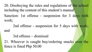 20. Disobeying the rules and regulations of the school
including the content of this student’s manual
Sanction: 1st offense - suspension for 3 days with
work;
2nd offense - suspension for 5 days with work;
and
3rd offense – dismissal
21. Whoever is caught buy/ordering snacks over the
fence is fined Php 50.00
 