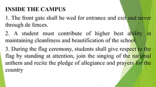 INSIDE THE CAMPUS
1. The front gate shall be wed for entrance and exit and never
through de fences.
2. A student must contribute of higher best ability in
maintaining cleanliness and beautification of the school.
3. During the flag ceremony, students shall give respect to the
flag by standing at attention, join the singing of the national
anthem and recite the pledge of allegiance and prayers for the
country
 