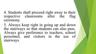 4. Students shall proceed right away to their
respective classrooms after the flag
ceremony.
5. Always keep right in going up and down
the stairways so that students can also pass.
Always give preference to teachers, school
personnel, and visitors in the use of
stairways.
 