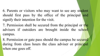 6. Parents or visitors who may want to see any student
should first pass by the office of the principal and
signify their intention for the visit.
7. Permission shall be secured from the principal or the
advisers if outsiders are brought inside the school
campus.
8. Permission or gate pass should the campus be secured
during from class hours the class adviser or principal
when one goes off.
 