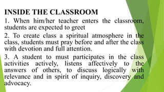 INSIDE THE CLASSROOM
1. When him/her teacher enters the classroom,
students are expected to greet
2. To create class a spiritual atmosphere in the
class, students must pray before and after the class
with devotion and full attention.
3. A student to must participates in the class
activities actively, listens affectively to the
answers of others, to discuss logically with
relevance and in spirit of inquiry, discovery and
advocacy.
 