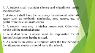 4. A student shall maintain silence and cleanliness inside
the classroom.
5. A student shall have the necessary instructional materials
ready such as textbook, notebooks, pen, papers, etc. to
profit from the class instructions.
6. A student must stay in his/her proper seat. Otherwise,
he/she will be marked absent.
7. A student who is absent must be responsible for all
lessons/assignments he/she missed.
8. As soon as the class is dismissed after the last period in
the afternoon, students should leave the school.
 