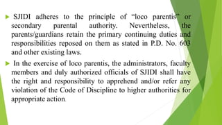  SJIDI adheres to the principle of “loco parentis” or
secondary parental authority. Nevertheless, the
parents/guardians retain the primary continuing duties and
responsibilities reposed on them as stated in P.D. No. 603
and other existing laws.
 In the exercise of loco parentis, the administrators, faculty
members and duly authorized officials of SJIDI shall have
the right and responsibility to apprehend and/or refer any
violation of the Code of Discipline to higher authorities for
appropriate action.
 