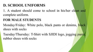 D. SCHOOL UNIFORMS
1. A student should come to school in his/her clean and
complete uniform.
FOR MALE STUDENTS
Monday/Friday: White polo, black pants or denims, black
shoes with socks
Tuesday/Thursday: T-Shirt with SJIDI logo, jogging pants,
rubber shoes with socks
 