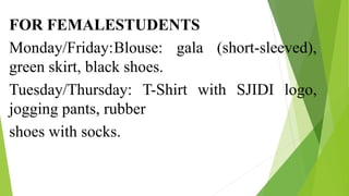 FOR FEMALESTUDENTS
Monday/Friday:Blouse: gala (short-sleeved),
green skirt, black shoes.
Tuesday/Thursday: T-Shirt with SJIDI logo,
jogging pants, rubber
shoes with socks.
 
