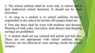2. The school uniform shall be worn only in school and in
duly authorized school functions. It should not be worn
elsewhere.
3. As long as a student is in school uniform, he/she is
responsible to the school for his/her off-campus behavior.
4. Free day dress shall be worn with modesty and decency.
Wearing of wide yoke, sleeveless, mini dresses and dangling
earrings are prohibited.
5. A student shall not use colored nail polish and hair dye.
These are not appropriate with school uniform. Boys,
likewise, are not allowed to wear earrings inside the school
campus.
 