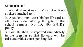 SCHOOL ID
1. A student must wear his/her ID with no
stickers attached to it.
2. A student must wear his/her ID card at
all times upon entering the gate of the
school campus. No ID, NO ENTRY
policy.
3. Lost ID shall be reported immediately
to the registrar so that ID card will be
reissued with a corresponding fee.
 