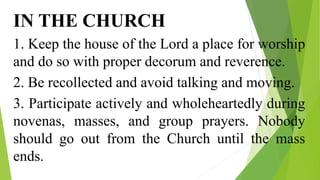 IN THE CHURCH
1. Keep the house of the Lord a place for worship
and do so with proper decorum and reverence.
2. Be recollected and avoid talking and moving.
3. Participate actively and wholeheartedly during
novenas, masses, and group prayers. Nobody
should go out from the Church until the mass
ends.
 