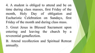 4. A student is obliged to attend and be on
time during class masses, first Friday of the
month, Holy Day of obligation and
Eucharistic Celebration on Sundays, first
Friday of the month and during class mass.
5. Greet Jesus in Blessed Sacrament upon
entering and leaving the church by a
reverential genuflection.
B. Attend recollection and Spiritual Retreat
annually.
 
