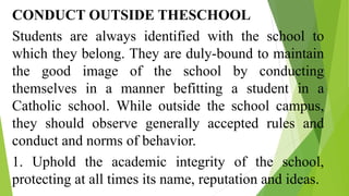 CONDUCT OUTSIDE THESCHOOL
Students are always identified with the school to
which they belong. They are duly-bound to maintain
the good image of the school by conducting
themselves in a manner befitting a student in a
Catholic school. While outside the school campus,
they should observe generally accepted rules and
conduct and norms of behavior.
1. Uphold the academic integrity of the school,
protecting at all times its name, reputation and ideas.
 
