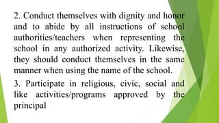 2. Conduct themselves with dignity and honor
and to abide by all instructions of school
authorities/teachers when representing the
school in any authorized activity. Likewise,
they should conduct themselves in the same
manner when using the name of the school.
3. Participate in religious, civic, social and
like activities/programs approved by the
principal
 