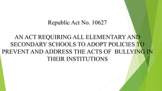 Republic Act No. 10627
AN ACT REQUIRING ALL ELEMENTARY AND
SECONDARY SCHOOLS TO ADOPT POLICIES TO
PREVENT AND ADDRESS THE ACTS OF BULLYING IN
THEIR INSTITUTIONS
 