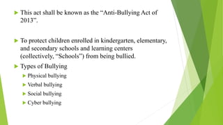  This act shall be known as the “Anti-Bullying Act of
2013”.
 To protect children enrolled in kindergarten, elementary,
and secondary schools and learning centers
(collectively, “Schools”) from being bullied.
 Types of Bullying
 Physical bullying
 Verbal bullying
 Social bullying
 Cyber bullying
 
