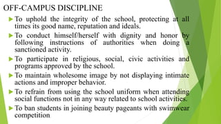 OFF-CAMPUS DISCIPLINE
 To uphold the integrity of the school, protecting at all
times its good name, reputation and ideals.
 To conduct himself/herself with dignity and honor by
following instructions of authorities when doing a
sanctioned activity.
 To participate in religious, social, civic activities and
programs approved by the school.
 To maintain wholesome image by not displaying intimate
actions and improper behavior.
 To refrain from using the school uniform when attending
social functions not in any way related to school activities.
 To ban students in joining beauty pageants with swimwear
competition.
 