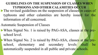 GUIDELINES ON THE SUSPENSION OF CLASSES WHEN
TYPHOONS AND OTHER CALAMITIES OCCUR
The revised guidelines on the suspension of classes in cases of
typhoons and other calamities are hereby issued for the
information of all concerned.
Automatic Suspension of Classes
When Signal No. 1 is raised by PAG-ASA, classes at the pre-
school level.
When Signal No. 2 is raised by PAG-ASA, classes at the pre-
school, elementary and secondary levels shall be
automatically suspended in all public and private schools.
 