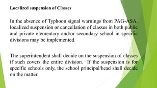 Localized suspension of Classes
In the absence of Typhoon signal warnings from PAG-ASA,
localized suspension or cancellation of classes in both public
and private elementary and/or secondary school in specific
divisions may be implemented.
The superintendent shall decide on the suspension of classes
if such covers the entire division. If the suspension is for
specific schools only, the school principal/head shall decide
on the matter.
 