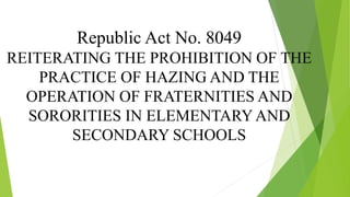 Republic Act No. 8049
REITERATING THE PROHIBITION OF THE
PRACTICE OF HAZING AND THE
OPERATION OF FRATERNITIES AND
SORORITIES IN ELEMENTARY AND
SECONDARY SCHOOLS
 