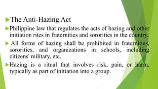 The Anti-Hazing Act
Philippine law that regulates the acts of hazing and other
initiation rites in fraternities and sororities in the country.
 All forms of hazing shall be prohibited in fraternities,
sororities, and organizations in schools, including
citizens' military, etc.
Hazing is a ritual that involves risk, pain, or harm,
typically as part of initiation into a group.
 