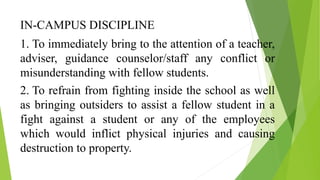 IN-CAMPUS DISCIPLINE
1. To immediately bring to the attention of a teacher,
adviser, guidance counselor/staff any conflict or
misunderstanding with fellow students.
2. To refrain from fighting inside the school as well
as bringing outsiders to assist a fellow student in a
fight against a student or any of the employees
which would inflict physical injuries and causing
destruction to property.
 