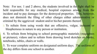 Note: For nos. 1 and 2 above, the students involved in the fight shall be
held responsible for any medical, hospital expenses arising from the
incident and to pay damages for the destroyed properties. This, however,
does not diminish the filing of other charges either administrative or
criminal by the aggrieved student and/or his/her parents thereof.
3. To refrain from using words that are offensive, vulgar, indecent or
blasphemous in nature to any person or institution.
4. To refrain from bringing to school pornographic materials (magazines
or pictures), videos and to refrain from drawing lewd sketches on books,
notebooks, tables, chairs or walls.
5. To wear complete uniform on designated uniform days. The uniform of
the day differs from one school to another.
 