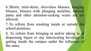 6.Shorts, mini-skirts, sleeveless blouses, hanging
blouses, blouses with plunging neckline, tattered
pants and other attention-seeking wears are not
allowed.
7.To refrain from smoking inside or outside the
school premises.
8. To refrain from bringing in and/or taking in or
dispensing liquor or any intoxicating beverage or
getting inside the campus under the influence of
the same.
 