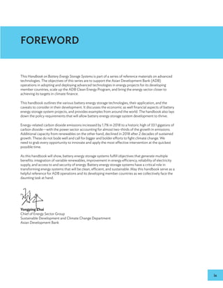 ix
FOREWORD
This Handbook on Battery Energy Storage Systems is part of a series of reference materials on advanced
technologies. The objectives of this series are to support the Asian Development Bank (ADB)
operations in adopting and deploying advanced technologies in energy projects for its developing
member countries, scale up the ADB Clean Energy Program, and bring the energy sector closer to
achieving its targets in climate finance.
This handbook outlines the various battery energy storage technologies, their application, and the
caveats to consider in their development. It discusses the economic as well financial aspects of battery
energy storage system projects, and provides examples from around the world. The handbook also lays
down the policy requirements that will allow battery energy storage system development to thrive.
Energy-related carbon dioxide emissions increased by 1.7% in 2018 to a historic high of 33.1 gigatons of
carbon dioxide—with the power sector accounting for almost two-thirds of the growth in emissions.
Additional capacity from renewables on the other hand, declined in 2018 after 2 decades of sustained
growth. These do not bode well and call for bigger and bolder efforts to fight climate change. We
need to grab every opportunity to innovate and apply the most effective intervention at the quickest
possible time.
As this handbook will show, battery energy storage systems fulfill objectives that generate multiple
benefits: integration of variable renewables, improvement in energy efficiency, reliability of electricity
supply, and access to and security of energy. Battery energy storage systems have a critical role in
transforming energy systems that will be clean, efficient, and sustainable. May this handbook serve as a
helpful reference for ADB operations and its developing member countries as we collectively face the
daunting task at hand.
Yongping Zhai
Chief of Energy Sector Group
Sustainable Development and Climate Change Department
Asian Development Bank
 