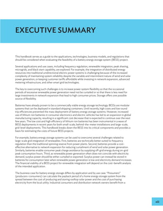 xiii
EXECUTIVE SUMMARY
This handbook serves as a guide to the applications, technologies, business models, and regulations that
should be considered when evaluating the feasibility of a battery energy storage system (BESS) project.
Several applications and use cases, including frequency regulation, renewable integration, peak shaving,
microgrids, and black start capability, are explored. For example, the integration of distributed energy
resources into traditional unidirectional electric power systems is challenging because of the increased
complexity of maintaining system reliability despite the variable and intermittent nature of wind and solar
power generation, or keeping customer tariffs affordable while investing in network expansion, advanced
metering infrastructure, and other smart grid technologies.
The key to overcoming such challenges is to increase power system flexibility so that the occasional
periods of excessive renewable power generation need not be curtailed or so that there is less need for
large investments in network expansion that lead to high consumer prices. Storage offers one possible
source of flexibility.
Batteries have already proven to be a commercially viable energy storage technology. BESSs are modular
systems that can be deployed in standard shipping containers. Until recently, high costs and low round
trip efficiencies prevented the mass deployment of battery energy storage systems. However, increased
use of lithium-ion batteries in consumer electronics and electric vehicles has led to an expansion in global
manufacturing capacity, resulting in a significant cost decrease that is expected to continue over the next
few years. The low cost and high efficiency of lithium-ion batteries has been instrumental in a wave of
BESS deployments in recent years for both small-scale, behind-the-meter installations and large-scale,
grid-level deployments. This handbook breaks down the BESS into its critical components and provides a
basis for estimating the costs of future BESS projects.
For example, battery energy storage systems can be used to overcome several challenges related to
large-scale grid integration of renewables. First, batteries are technically better suited to frequency
regulation than the traditional spinning reserve from power plants. Second, batteries provide a cost-
effective alternative to network expansion for reducing curtailment of wind and solar power generation.
Similarly, batteries enable consumer peak charge avoidance by supplying off-grid energy during on-grid
peak consumption hours. Third, as renewable power generation often does not coincide with electricity
demand, surplus power should be either curtailed or exported. Surplus power can instead be stored in
batteries for consumption later when renewable power generation is low and electricity demand increases.
The financial viability of a BESS project for renewable integration will depend on the cost–benefit analysis
of the intended application.
The business case for battery energy storage differs by application and by use case. “Prosumers”
(producers–consumers) can calculate the payback period of a home energy storage system from the
spread between the cost of producing and storing rooftop solar power and the cost of purchasing
electricity from the local utility. Industrial consumers and distribution network owners benefit from a
 