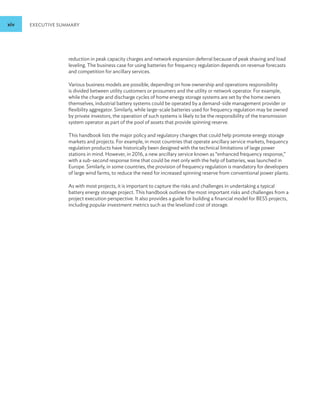 xiv EXECUTIVE SUMMARY
reduction in peak capacity charges and network expansion deferral because of peak shaving and load
leveling. The business case for using batteries for frequency regulation depends on revenue forecasts
and competition for ancillary services.
Various business models are possible, depending on how ownership and operations responsibility
is divided between utility customers or prosumers and the utility or network operator. For example,
while the charge and discharge cycles of home energy storage systems are set by the home owners
themselves, industrial battery systems could be operated by a demand-side management provider or
flexibility aggregator. Similarly, while large-scale batteries used for frequency regulation may be owned
by private investors, the operation of such systems is likely to be the responsibility of the transmission
system operator as part of the pool of assets that provide spinning reserve.
This handbook lists the major policy and regulatory changes that could help promote energy storage
markets and projects. For example, in most countries that operate ancillary service markets, frequency
regulation products have historically been designed with the technical limitations of large power
stations in mind. However, in 2016, a new ancillary service known as “enhanced frequency response,”
with a sub-second response time that could be met only with the help of batteries, was launched in
Europe. Similarly, in some countries, the provision of frequency regulation is mandatory for developers
of large wind farms, to reduce the need for increased spinning reserve from conventional power plants.
As with most projects, it is important to capture the risks and challenges in undertaking a typical
battery energy storage project. This handbook outlines the most important risks and challenges from a
project execution perspective. It also provides a guide for building a financial model for BESS projects,
including popular investment metrics such as the levelized cost of storage.
 
