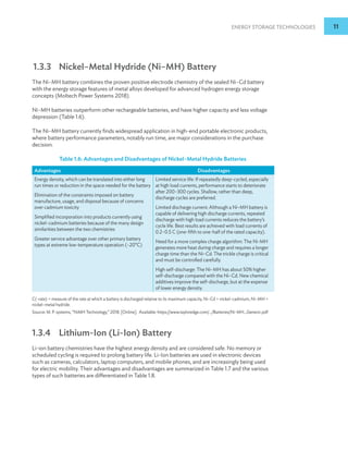 Energy Storage Technologies 11
1.3.3 Nickel–Metal Hydride (Ni–MH) Battery
The Ni–MH battery combines the proven positive electrode chemistry of the sealed Ni–Cd battery
with the energy storage features of metal alloys developed for advanced hydrogen energy storage
concepts (Moltech Power Systems 2018).
Ni–MH batteries outperform other rechargeable batteries, and have higher capacity and less voltage
depression (Table 1.6).
The Ni–MH battery currently finds widespread application in high-end portable electronic products,
where battery performance parameters, notably run time, are major considerations in the purchase
decision.
Table 1.6: Advantages and Disadvantages of Nickel–Metal Hydride Batteries
Advantages Disadvantages
Energy density, which can be translated into either long
run times or reduction in the space needed for the battery
Elimination of the constraints imposed on battery
manufacture, usage, and disposal because of concerns
over cadmium toxicity
Simplified incorporation into products currently using
nickel–cadmium batteries because of the many design
similarities between the two chemistries
Greater service advantage over other primary battery
types at extreme low-temperature operation (–20°C)
Limited service life: If repeatedly deep-cycled, especially
at high load currents, performance starts to deteriorate
after 200–300 cycles. Shallow, rather than deep,
discharge cycles are preferred.
Limited discharge current: Although a Ni–MH battery is
capable of delivering high discharge currents, repeated
discharge with high load currents reduces the battery’s
cycle life. Best results are achieved with load currents of
0.2–0.5 C (one-fifth to one-half of the rated capacity).
Need for a more complex charge algorithm: The Ni-MH
generates more heat during charge and requires a longer
charge time than the Ni–Cd. The trickle charge is critical
and must be controlled carefully.
High self-discharge: The Ni–MH has about 50% higher
self-discharge compared with the Ni–Cd. New chemical
additives improve the self-discharge, but at the expense
of lower energy density.
C(-rate) = measure of the rate at which a battery is discharged relative to its maximum capacity, Ni–Cd = nickel–cadmium, Ni–MH =
nickel–metal hydride.
Source: M. P. systems, “NiMH Technology,” 2018. [Online]. Available: https://www.tayloredge.com/.../Batteries/Ni-MH_Generic.pdf
1.3.4 Lithium-Ion (Li-Ion) Battery
Li-ion battery chemistries have the highest energy density and are considered safe. No memory or
scheduled cycling is required to prolong battery life. Li-Ion batteries are used in electronic devices
such as cameras, calculators, laptop computers, and mobile phones, and are increasingly being used
for electric mobility. Their advantages and disadvantages are summarized in Table 1.7 and the various
types of such batteries are differentiated in Table 1.8.
 