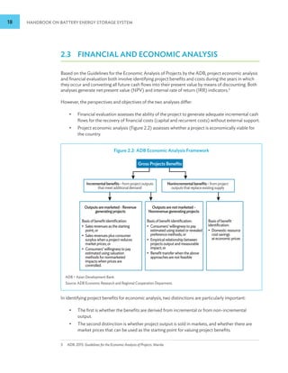 18 HANDBOOK ON BATTERY ENERGY STORAGE SYSTEM
2.3 FINANCIAL AND ECONOMIC ANALYSIS
Based on the Guidelines for the Economic Analysis of Projects by the ADB, project economic analysis
and financial evaluation both involve identifying project benefits and costs during the years in which
they occur and converting all future cash flows into their present value by means of discounting. Both
analyses generate net present value (NPV) and internal rate of return (IRR) indicators.3
However, the perspectives and objectives of the two analyses differ:
•
• Financial evaluation assesses the ability of the project to generate adequate incremental cash
flows for the recovery of financial costs (capital and recurrent costs) without external support.
•
• Project economic analysis (Figure 2.2) assesses whether a project is economically viable for
the country.
In identifying project benefits for economic analysis, two distinctions are particularly important:
•
• The first is whether the benefits are derived from incremental or from non-incremental
output.
•
• The second distinction is whether project output is sold in markets, and whether there are
market prices that can be used as the starting point for valuing project benefits.
3 ADB. 2015. Guidelines for the Economic Analysis of Projects. Manila.
Figure 2.2: ADB Economic Analysis Framework
Gross Projects Benefits
Incrementalbenefits-fromprojectoutputs
thatmeetadditionaldemand
Outputsaremarketed-Revenue
generatingprojects
Outputsarenotmarketed-
Nonrevenuegeneratingprojects
Basisofbenefitidentification:
• Salesrevenuesasthestarting
point;or
• Salesrevenuesplusconsumer
surpluswhenaprojectreduces
marketprices;or
• Consumers’willingnesstopay
estimatedusingvaluation
methodsfornonmarketed
impactswhenpricesare
controlled.
Basisofbenefitidentification:
• Consumers’willingnesstopay
estimatedusingstatedorrevealed
preferencemethods;or
• Empiricalrelationshipbetween
projectsoutputandmeasurable
impact;or
• Benefittransferwhentheabove
approachesarenotfeasible
Basisofbenefit
identification:
• Domesticresource
costsavings
ateconomicprices
Nonincrementalbenefits-fromproject
outputsthatreplaceexistingsupply
ADB = Asian Development Bank.
Source: ADB Economic Research and Regional Cooperation Deparment.
 
