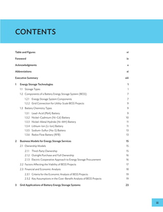 iii
Table and Figures vi
Forewordix
Acknowledgmentsx
Abbreviationsxi
Executive Summary xiii
1 Energy Storage Technologies 1
1.1 Storage Types 1
1.2 Components of a Battery Energy Storage System (BESS) 7
1.2.1 Energy Storage System Components 7
1.2.2 Grid Connection for Utility-Scale BESS Projects 9
1.3 Battery Chemistry Types 9
1.3.1 Lead–Acid (PbA) Battery 9
1.3.2 Nickel–Cadmium (Ni–Cd) Battery 10
1.3.3 Nickel–Metal Hydride (Ni–MH) Battery 11
1.3.4 Lithium-Ion (Li-Ion) Battery 11
1.3.5 Sodium–Sulfur (Na–S) Battery 13
1.3.6 Redox Flow Battery (RFB)  13
2 Business Models for Energy Storage Services 15
2.1 Ownership Models 15
2.1.1 Third-Party Ownership 15
2.1.2 Outright Purchase and Full Ownership 16
2.1.3 Electric Cooperative Approach to Energy Storage Procurement 16
2.2 Factors Affecting the Viability of BESS Projects 17
2.3 Financial and Economic Analysis 18
2.3.1 Criteria for the Economic Analysis of BESS Projects 19
2.3.2 Key Assumptions in the Cost–Benefit Analysis of BESS Projects 19
3 Grid Applications of Battery Energy Storage Systems 23
CONTENTS
 