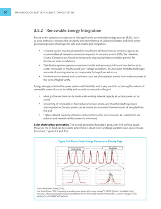 30 HANDBOOK ON BATTERY ENERGY STORAGE SYSTEM
3.5.2 Renewable Energy Integration
Future power systems are expected to rely significantly on renewable energy sources (RESs) such
as wind and solar. However, the variability and intermittence of solar photovoltaic and wind-power
generation present challenges for safe and reliable grid integration:
•
• Network owners may be penalized for insufficient reinforcement of network capacity to
accommodate all network connection requests. In one early case in 2013, the Hawaiian
Electric Company was forced to temporarily stop issuing interconnection permits for
distributed solar installations.
•
• Distribution system operators may have trouble with system stability and may be forced to
curtail renewable in-feed to avoid over-voltage conditions. TSOs may be forced to hold larger
amounts of spinning reserve to compensate for large forecast errors.
•
• Network reinforcement and curtailment costs are ultimately recovered from end consumers in
the form of higher tariffs.
Energy storage provides the power system with flexibility and is very useful in increasing the volume of
renewable power that can be safely and securely connected to the grid:
•
• More grid connections can be made under existing network capacity as surplus power can be
stored.
•
• Smoothing of renewable in-feed reduces forecast errors, and thus the need to procure
spinning reserve. Surplus power can be stored at consumers’ homes instead of being fed into
the grid.
•
• Higher network capacity utilization reduces the burden on consumers as curtailments are
reduced and network reinforcement is minimized.
Solar photovoltaic generation. The overall generation forecast is good, with well-defined peaks.
However, the in-feed can be volatile when there is cloud cover, and large variations can occur minute
by minute (Figures 3.4 and 3.5).
Figure 3.4: Rise in Solar Energy Variance on Cloudy Days
Figure 3.4
Source: Enel Green Power (2016).
Enel Green Power, “EGP Integrating renewable power plants with energy storage,” 7 6 2016. [Online]. Available: http://
www.iefe.unibocconi.it/wps/wcm/connect/29b685e1-8c34-4942-8da3-6ab5e701792b/Slides+Lanuzza+7+giugno+2016.
pdf?MOD=AJPERESCVID=lle7w78
 